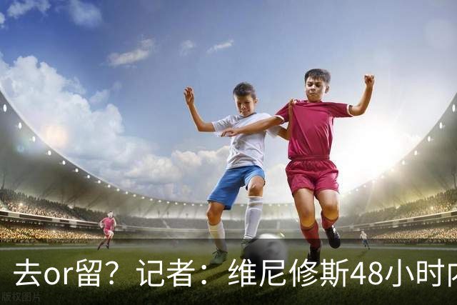 去or留？记者：维尼修斯48小时内与皇马会谈，俱乐部原报价不会变